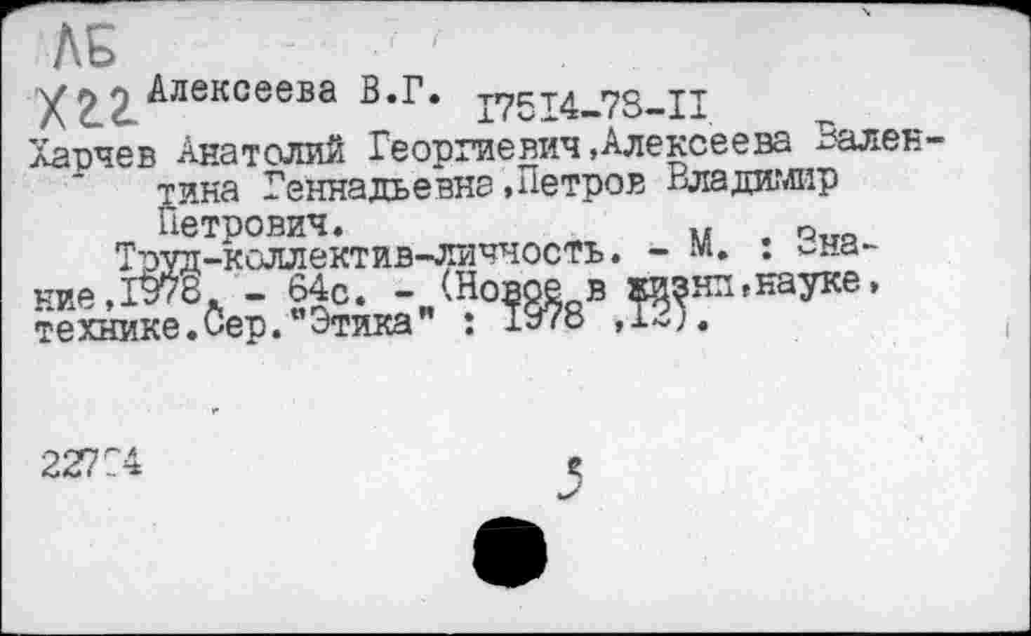 ﻿ЛБ
г) 2 Алексеева В «Г» р7с.т4 73—11
Харчев Анатолий Георгиевич»Алексеева Вален тина Геннадьевна »Петров Владимир Петрович.	и
Труд-коллектив-личчостъ. - м
ние,1В7В. - 64с. -
технике.Сер. отика
: Знаки »науке»